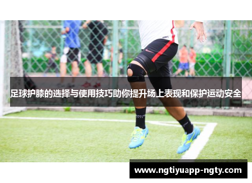 足球护膝的选择与使用技巧助你提升场上表现和保护运动安全